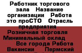 Работник торгового зала › Название организации ­ Работа-это проСТО › Отрасль предприятия ­ Розничная торговля › Минимальный оклад ­ 19 000 - Все города Работа » Вакансии   . Пермский край,Губаха г.